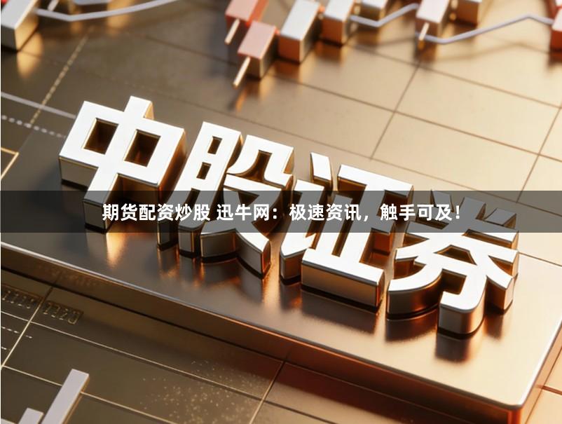 期货配资炒股 迅牛网：极速资讯，触手可及！