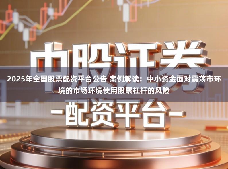 2025年全国股票配资平台公告 案例解读：中小资金面对震荡市环境的市场环境使用股票杠杆的风险