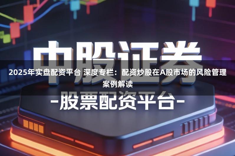 2025年实盘配资平台 深度专栏：配资炒股在A股市场的风险管理案例解读