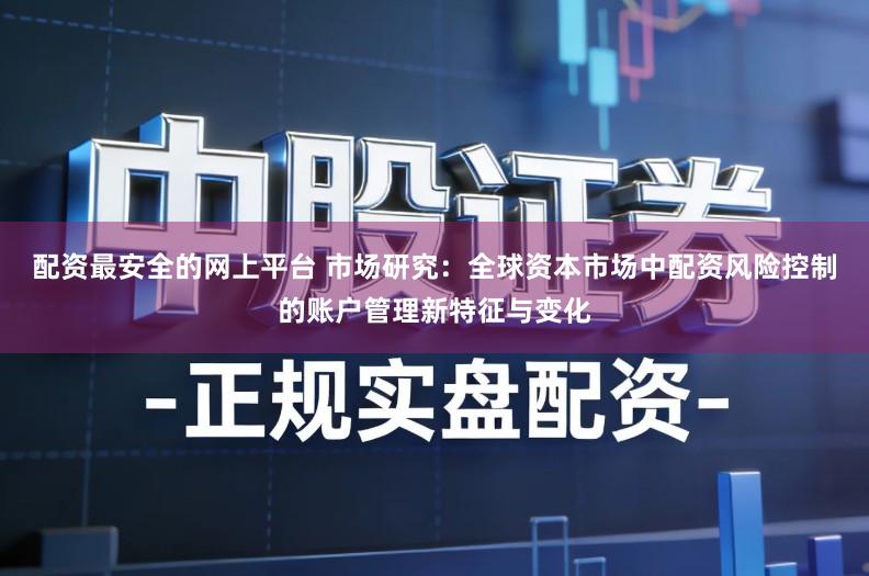 配资最安全的网上平台 市场研究：全球资本市场中配资风险控制的账户管理新特征与变化