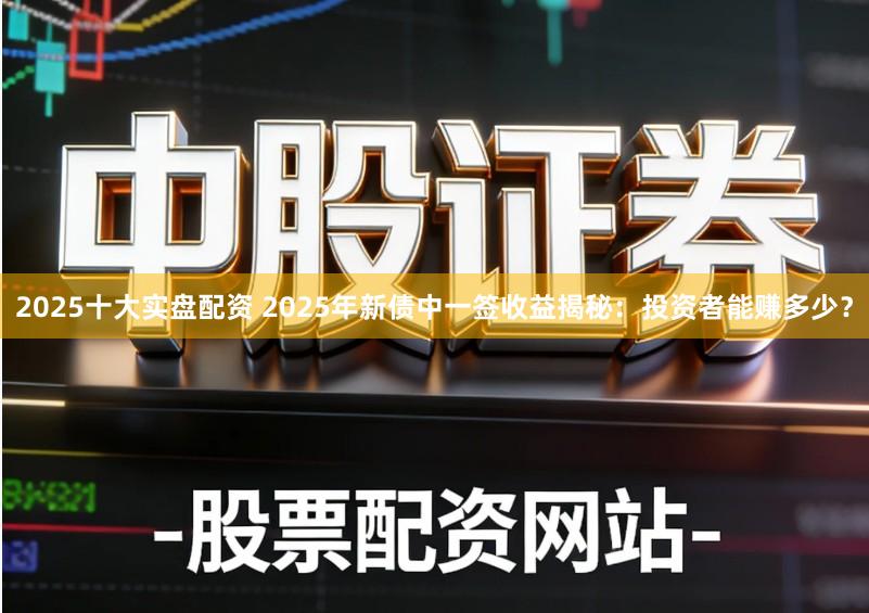 2025十大实盘配资 2025年新债中一签收益揭秘：投资者能赚多少？