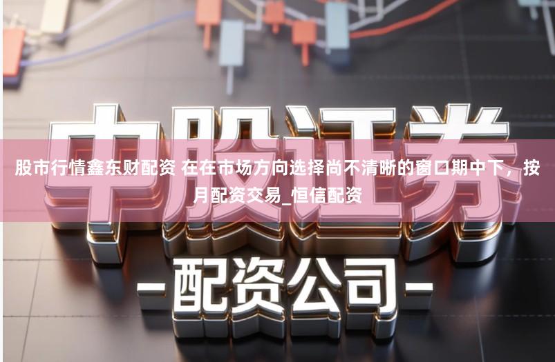 股市行情鑫东财配资 在在市场方向选择尚不清晰的窗口期中下，按月配资交易_恒信配资