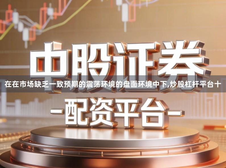 在在市场缺乏一致预期的震荡环境的盘面环境中下,炒股杠杆平台十