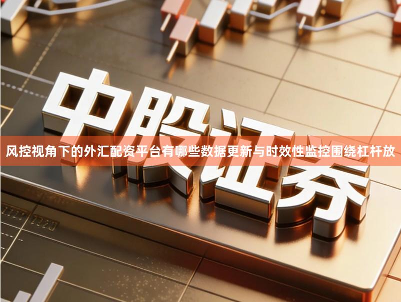 风控视角下的外汇配资平台有哪些数据更新与时效性监控围绕杠杆放
