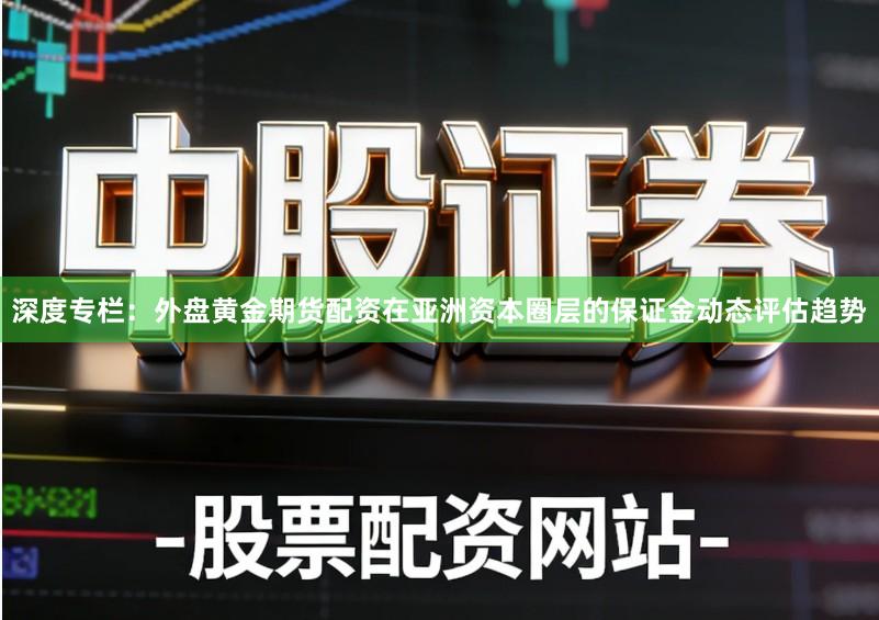 深度专栏：外盘黄金期货配资在亚洲资本圈层的保证金动态评估趋势