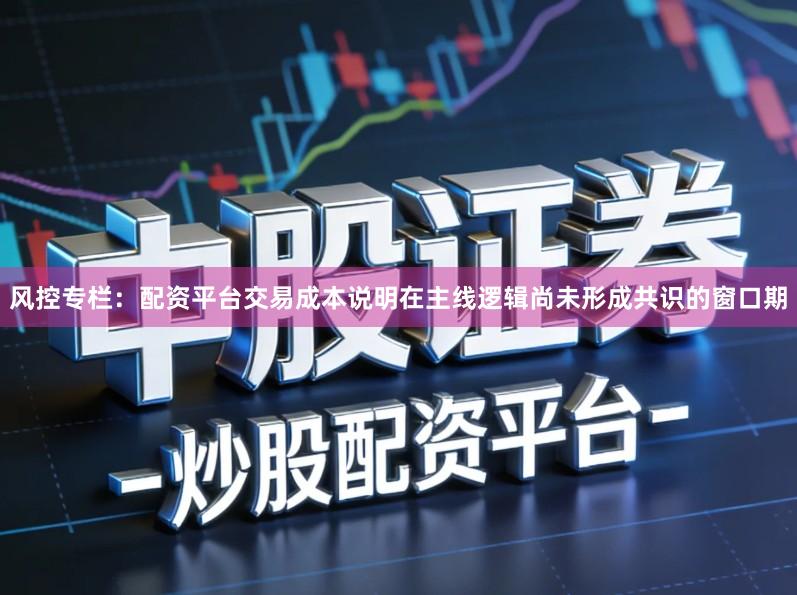 风控专栏：配资平台交易成本说明在主线逻辑尚未形成共识的窗口期