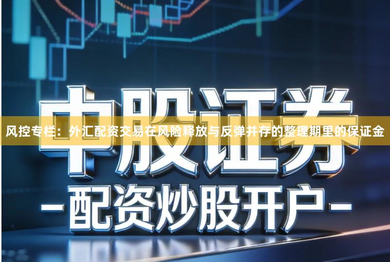 风控专栏：外汇配资交易在风险释放与反弹并存的整理期里的保证金