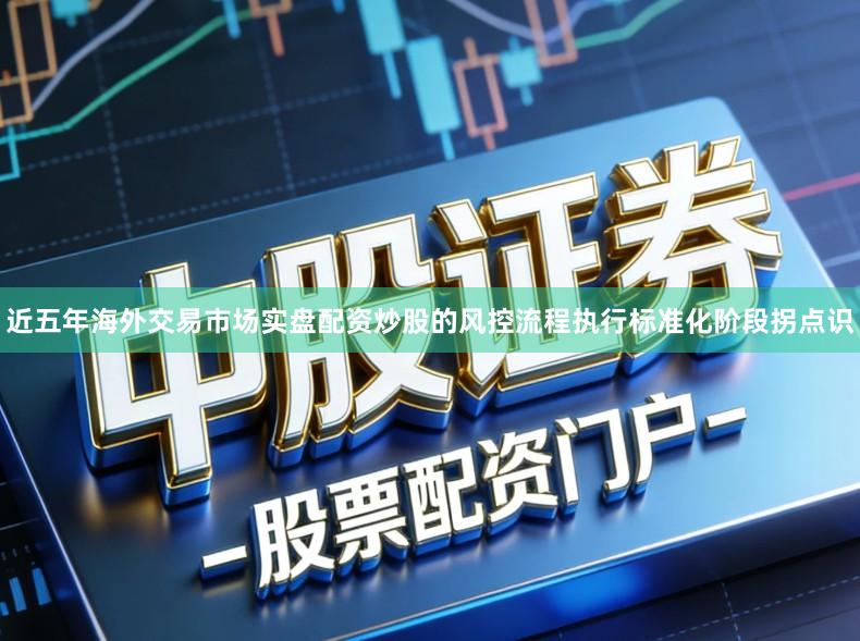 近五年海外交易市场实盘配资炒股的风控流程执行标准化阶段拐点识