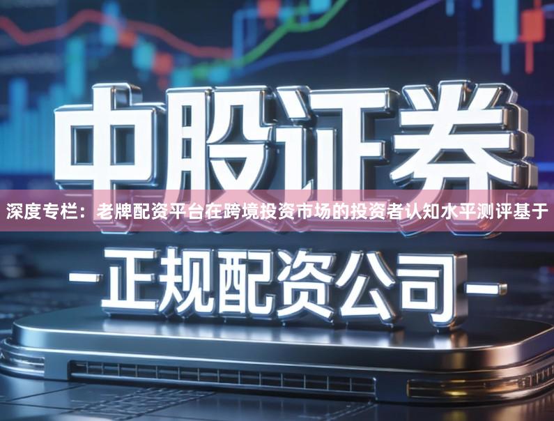 深度专栏：老牌配资平台在跨境投资市场的投资者认知水平测评基于
